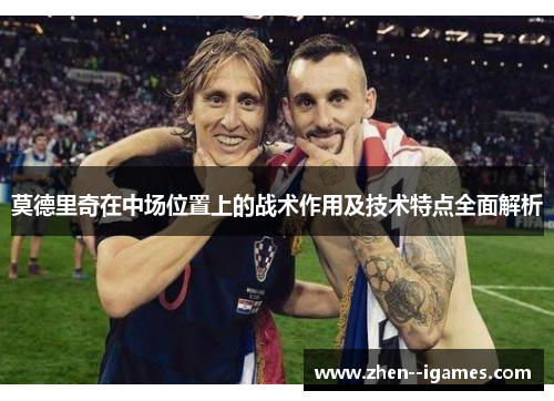 莫德里奇在中场位置上的战术作用及技术特点全面解析 莫德里奇在中场位置上的战术作用及技术特点全面解析