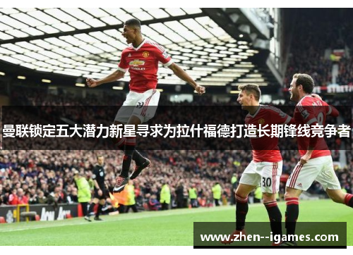 曼联锁定五大潜力新星寻求为拉什福德打造长期锋线竞争者 曼联锁定五大潜力新星寻求为拉什福德打造长期锋线竞争者